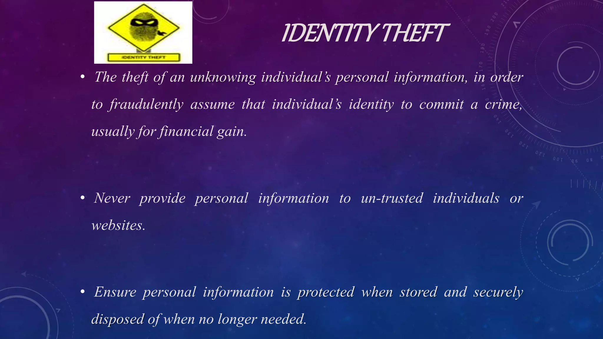 IDENTITYTHEFT
• The theft of an unknowing individual’s personal information, in order
to fraudulently assume that individual’s identity to commit a crime,
usually for financial gain.
• Never provide personal information to un-trusted individuals or
websites.
• Ensure personal information is protected when stored and securely
disposed of when no longer needed.
 