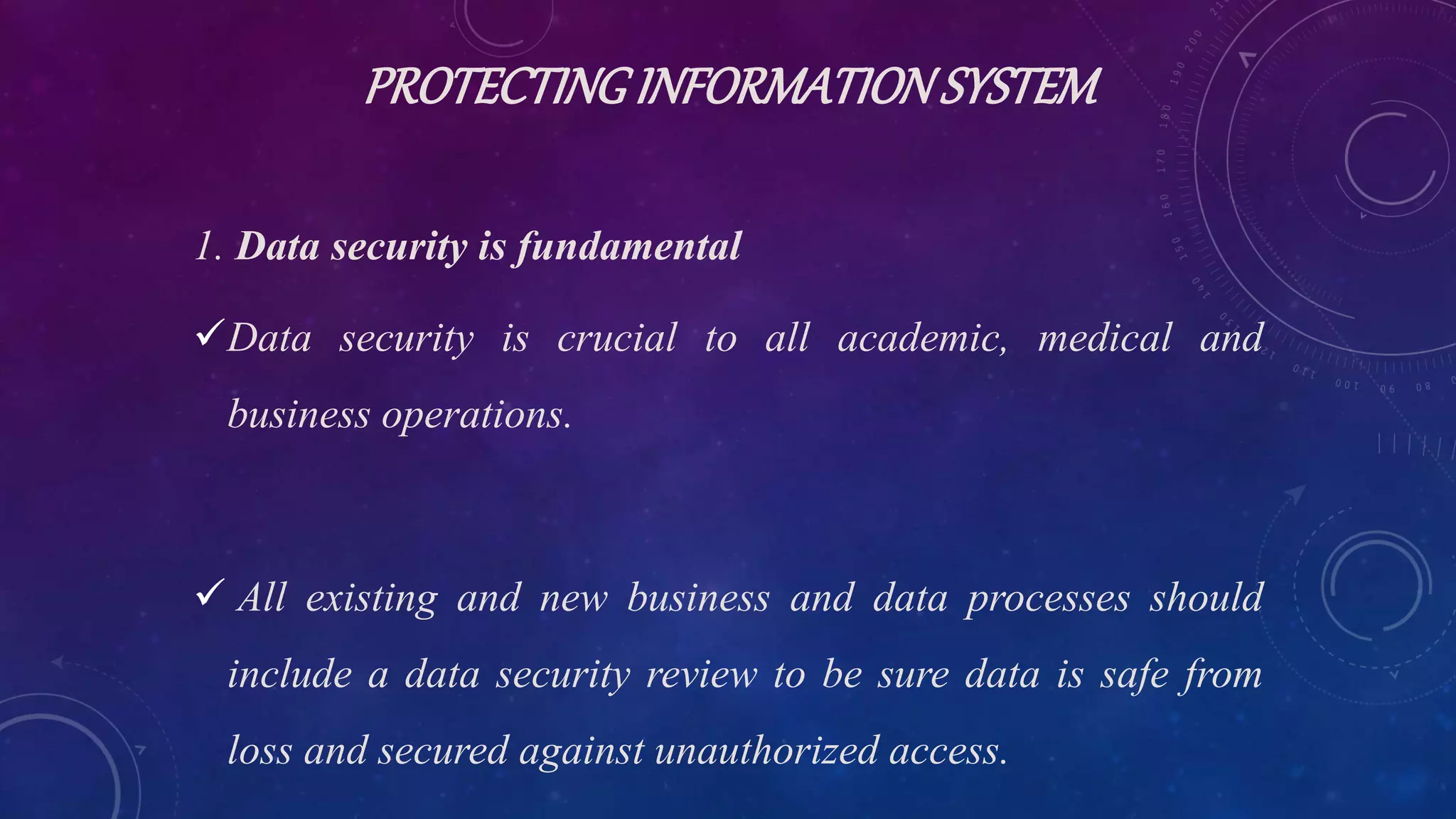 PROTECTINGINFORMATIONSYSTEM
1. Data security is fundamental
Data security is crucial to all academic, medical and
business operations.
 All existing and new business and data processes should
include a data security review to be sure data is safe from
loss and secured against unauthorized access.
 