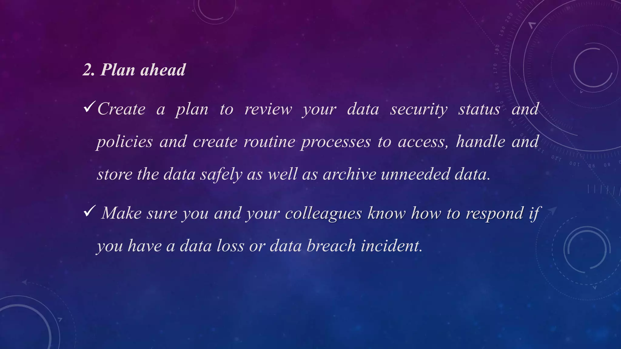 2. Plan ahead
Create a plan to review your data security status and
policies and create routine processes to access, handle and
store the data safely as well as archive unneeded data.
 Make sure you and your colleagues know how to respond if
you have a data loss or data breach incident.
 