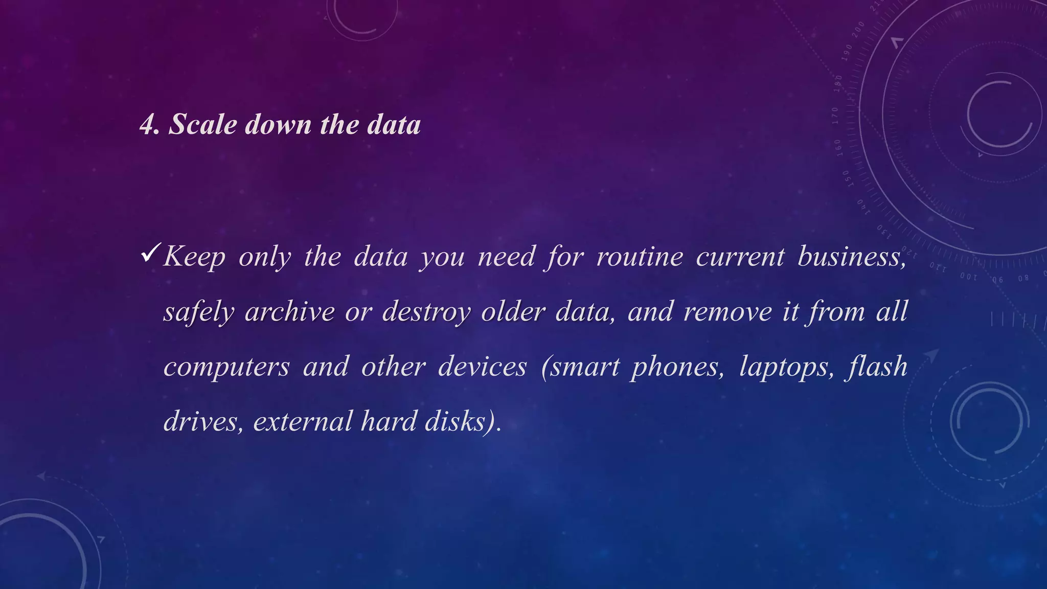 4. Scale down the data
Keep only the data you need for routine current business,
safely archive or destroy older data, and remove it from all
computers and other devices (smart phones, laptops, flash
drives, external hard disks).
 