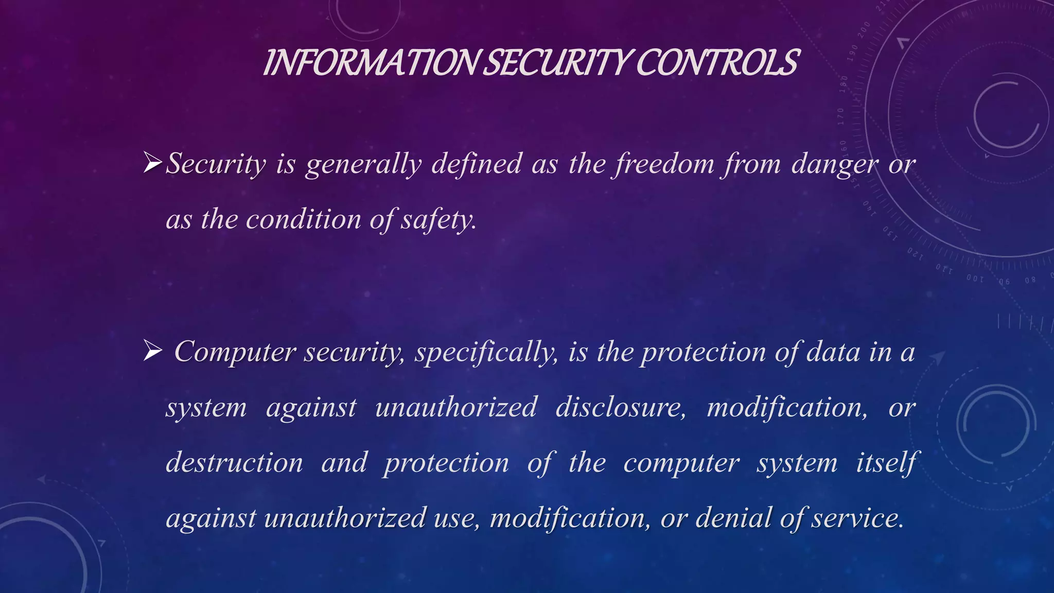 INFORMATIONSECURITYCONTROLS
Security is generally defined as the freedom from danger or
as the condition of safety.
 Computer security, specifically, is the protection of data in a
system against unauthorized disclosure, modification, or
destruction and protection of the computer system itself
against unauthorized use, modification, or denial of service.
 