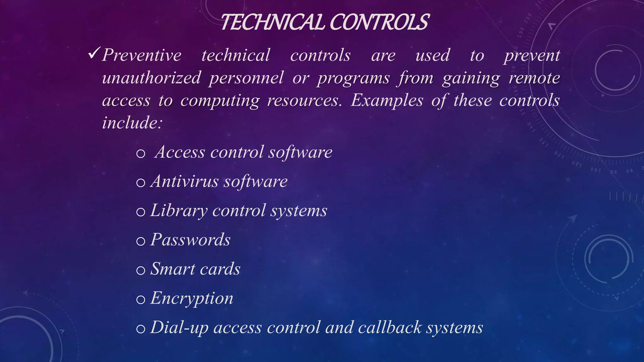 TECHNICALCONTROLS
Preventive technical controls are used to prevent
unauthorized personnel or programs from gaining remote
access to computing resources. Examples of these controls
include:
o Access control software
o Antivirus software
o Library control systems
o Passwords
o Smart cards
o Encryption
o Dial-up access control and callback systems
 