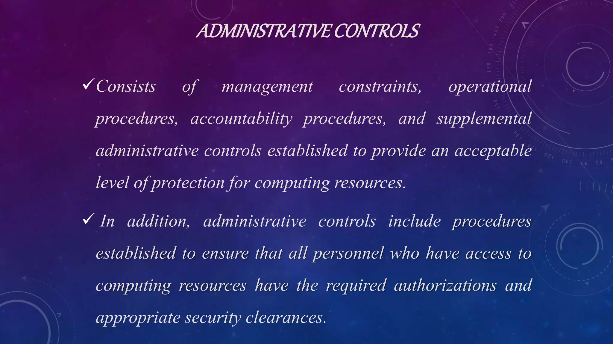 ADMINISTRATIVECONTROLS
Consists of management constraints, operational
procedures, accountability procedures, and supplemental
administrative controls established to provide an acceptable
level of protection for computing resources.
 In addition, administrative controls include procedures
established to ensure that all personnel who have access to
computing resources have the required authorizations and
appropriate security clearances.
 