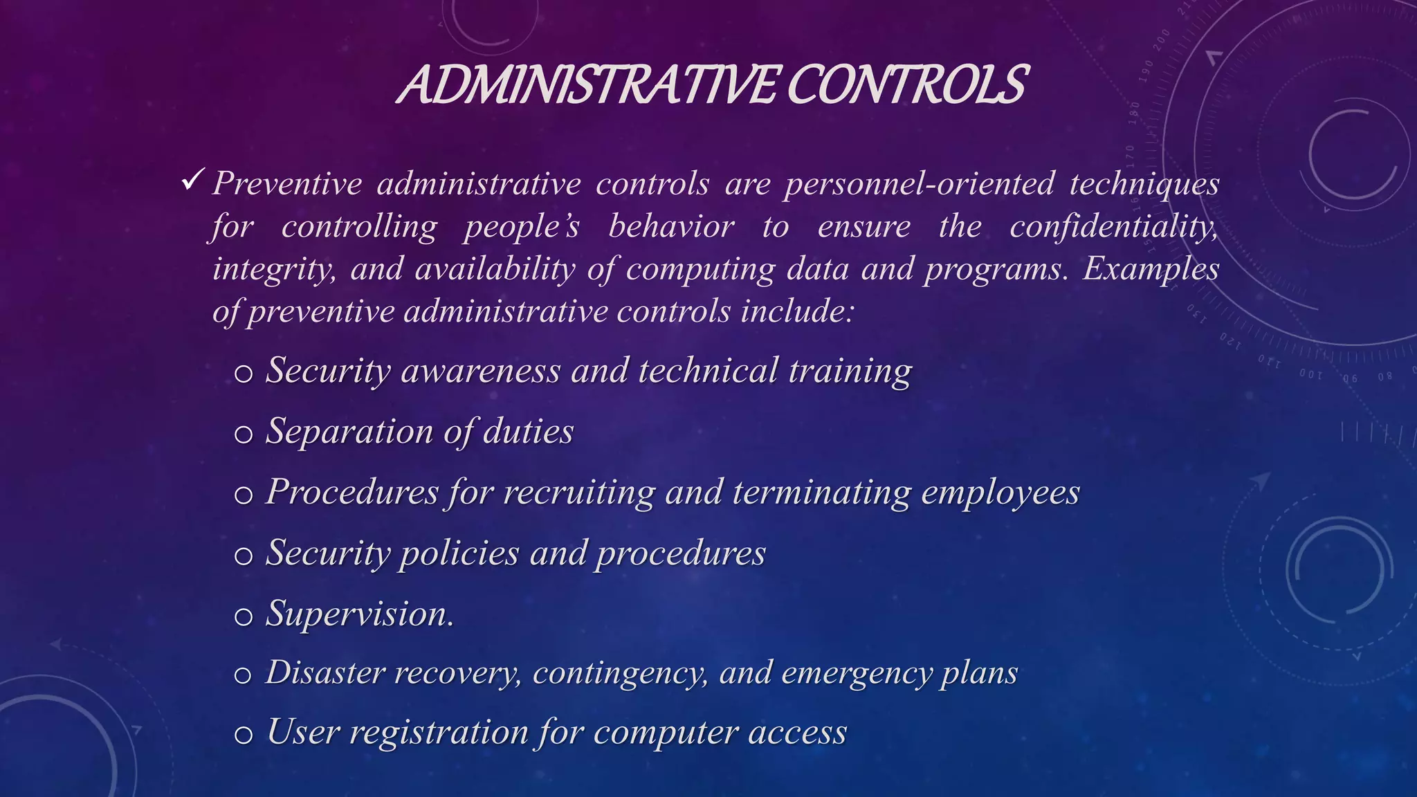 ADMINISTRATIVECONTROLS
 Preventive administrative controls are personnel-oriented techniques
for controlling people’s behavior to ensure the confidentiality,
integrity, and availability of computing data and programs. Examples
of preventive administrative controls include:
o Security awareness and technical training
o Separation of duties
o Procedures for recruiting and terminating employees
o Security policies and procedures
o Supervision.
o Disaster recovery, contingency, and emergency plans
o User registration for computer access
 