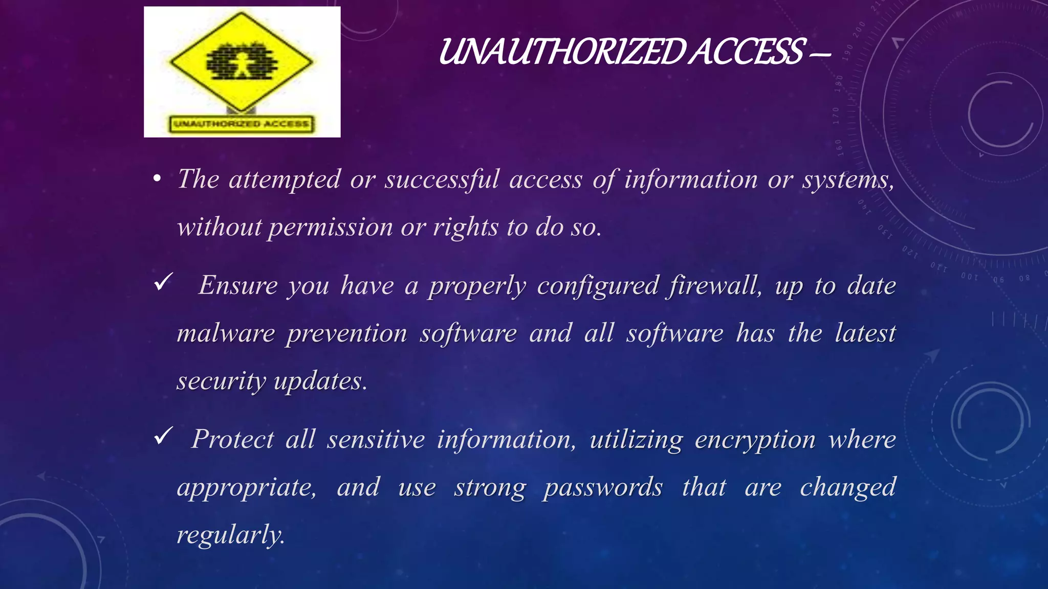 UNAUTHORIZEDACCESS–
• The attempted or successful access of information or systems,
without permission or rights to do so.
 Ensure you have a properly configured firewall, up to date
malware prevention software and all software has the latest
security updates.
 Protect all sensitive information, utilizing encryption where
appropriate, and use strong passwords that are changed
regularly.
 
