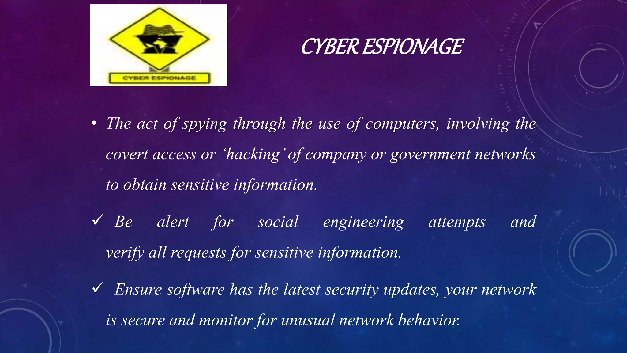 CYBERESPIONAGE
• The act of spying through the use of computers, involving the
covert access or ‘hacking’of company or government networks
to obtain sensitive information.
 Be alert for social engineering attempts and
verify all requests for sensitive information.
 Ensure software has the latest security updates, your network
is secure and monitor for unusual network behavior.
 