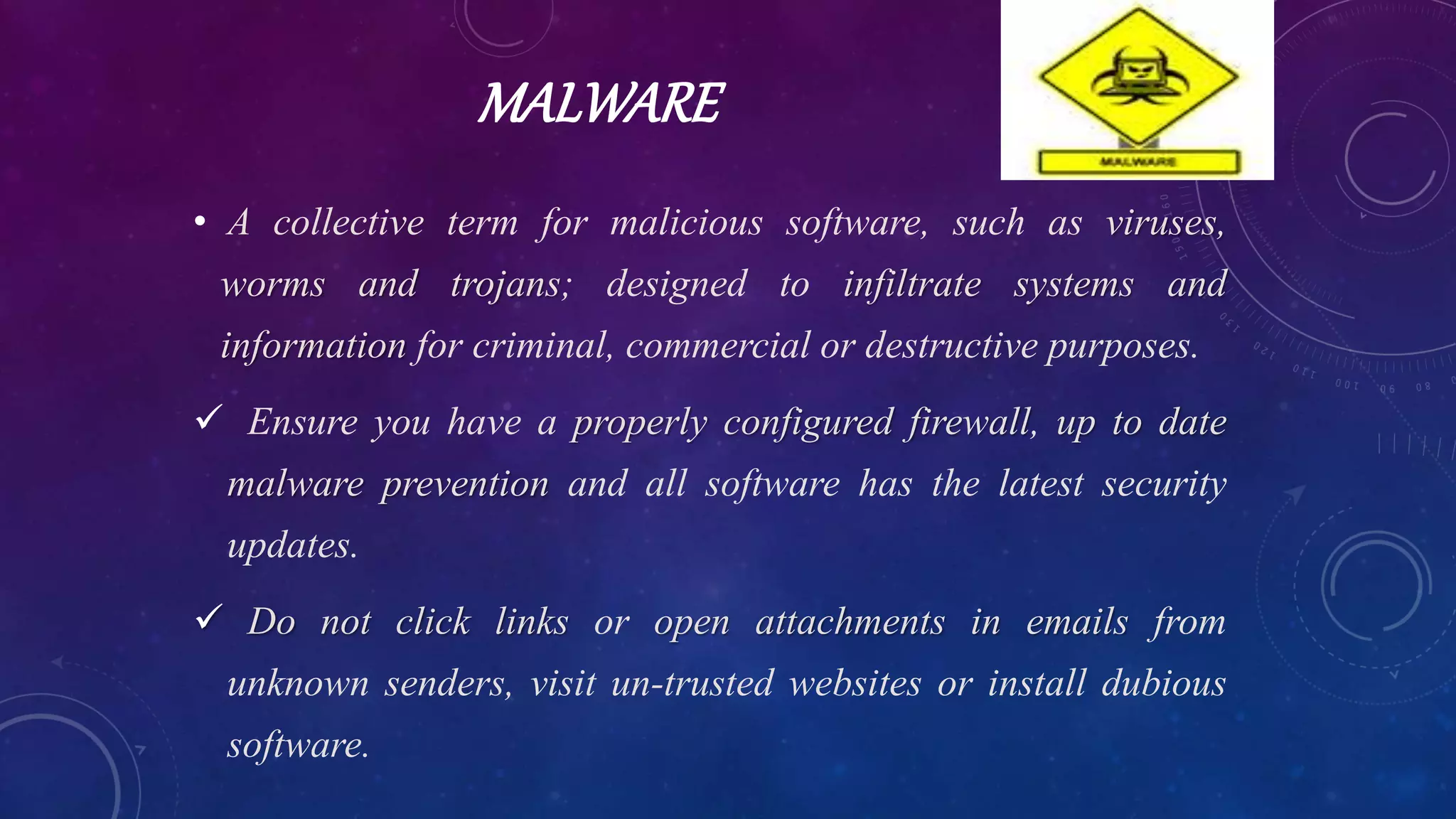 MALWARE
• A collective term for malicious software, such as viruses,
worms and trojans; designed to infiltrate systems and
information for criminal, commercial or destructive purposes.
 Ensure you have a properly configured firewall, up to date
malware prevention and all software has the latest security
updates.
 Do not click links or open attachments in emails from
unknown senders, visit un-trusted websites or install dubious
software.
 