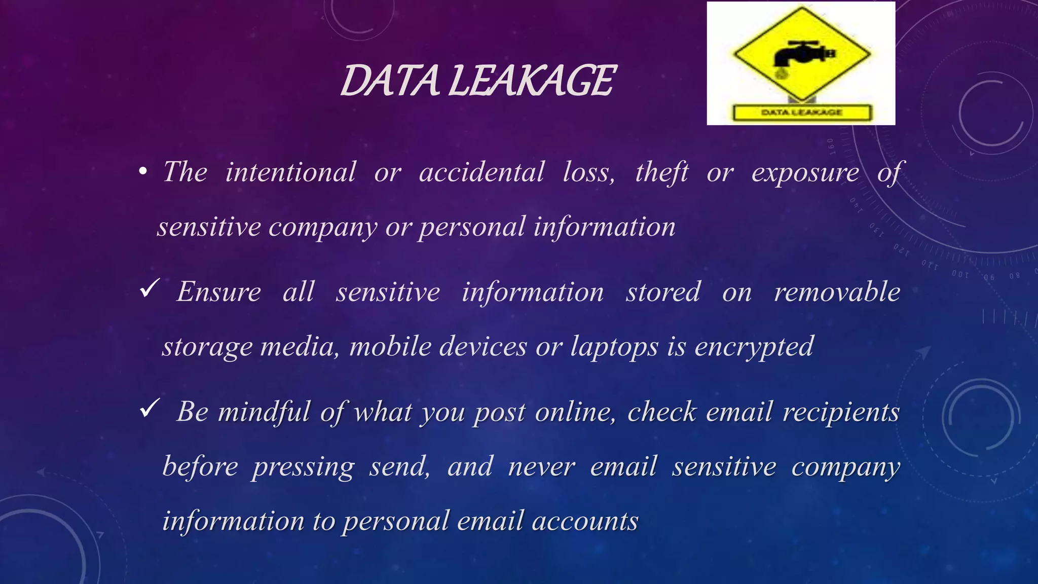 DATALEAKAGE
• The intentional or accidental loss, theft or exposure of
sensitive company or personal information
 Ensure all sensitive information stored on removable
storage media, mobile devices or laptops is encrypted
 Be mindful of what you post online, check email recipients
before pressing send, and never email sensitive company
information to personal email accounts
 