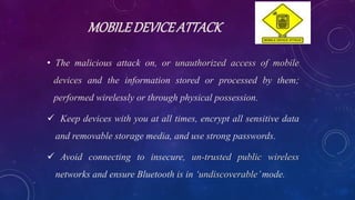 MOBILEDEVICEATTACK
• The malicious attack on, or unauthorized access of mobile
devices and the information stored or processed by them;
performed wirelessly or through physical possession.
 Keep devices with you at all times, encrypt all sensitive data
and removable storage media, and use strong passwords.
 Avoid connecting to insecure, un-trusted public wireless
networks and ensure Bluetooth is in ‘undiscoverable’mode.
 