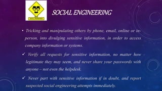 SOCIALENGINEERING
• Tricking and manipulating others by phone, email, online or in-
person, into divulging sensitive information, in order to access
company information or systems.
 Verify all requests for sensitive information, no matter how
legitimate they may seem, and never share your passwords with
anyone – not even the helpdesk.
 Never part with sensitive information if in doubt, and report
suspected social engineering attempts immediately.
 