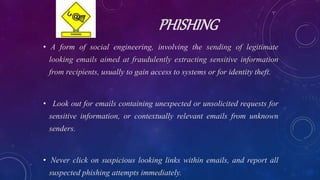PHISHING
• A form of social engineering, involving the sending of legitimate
looking emails aimed at fraudulently extracting sensitive information
from recipients, usually to gain access to systems or for identity theft.
• Look out for emails containing unexpected or unsolicited requests for
sensitive information, or contextually relevant emails from unknown
senders.
• Never click on suspicious looking links within emails, and report all
suspected phishing attempts immediately.
 