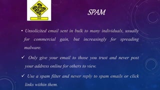 SPAM
• Unsolicited email sent in bulk to many individuals, usually
for commercial gain, but increasingly for spreading
malware.
 Only give your email to those you trust and never post
your address online for others to view.
 Use a spam filter and never reply to spam emails or click
links within them.
 