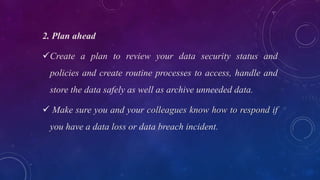 2. Plan ahead
Create a plan to review your data security status and
policies and create routine processes to access, handle and
store the data safely as well as archive unneeded data.
 Make sure you and your colleagues know how to respond if
you have a data loss or data breach incident.
 