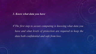3. Know what data you have
The first step to secure computing is knowing what data you
have and what levels of protection are required to keep the
data both confidential and safe from loss.
 