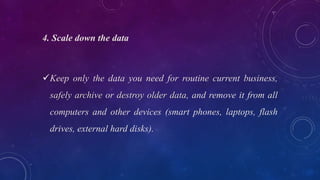 4. Scale down the data
Keep only the data you need for routine current business,
safely archive or destroy older data, and remove it from all
computers and other devices (smart phones, laptops, flash
drives, external hard disks).
 