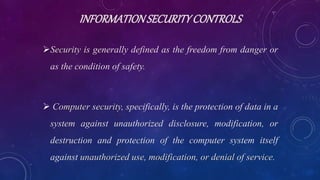 INFORMATIONSECURITYCONTROLS
Security is generally defined as the freedom from danger or
as the condition of safety.
 Computer security, specifically, is the protection of data in a
system against unauthorized disclosure, modification, or
destruction and protection of the computer system itself
against unauthorized use, modification, or denial of service.
 