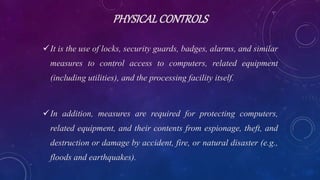PHYSICALCONTROLS
It is the use of locks, security guards, badges, alarms, and similar
measures to control access to computers, related equipment
(including utilities), and the processing facility itself.
In addition, measures are required for protecting computers,
related equipment, and their contents from espionage, theft, and
destruction or damage by accident, fire, or natural disaster (e.g.,
floods and earthquakes).
 