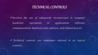 TECHNICALCONTROLS
Involves the use of safeguards incorporated in computer
hardware, operations or applications software,
communications hardware and software, and related devices.
 Technical controls are sometimes referred to as logical
controls.
 