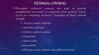TECHNICALCONTROLS
Preventive technical controls are used to prevent
unauthorized personnel or programs from gaining remote
access to computing resources. Examples of these controls
include:
o Access control software
o Antivirus software
o Library control systems
o Passwords
o Smart cards
o Encryption
o Dial-up access control and callback systems
 
