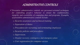 ADMINISTRATIVECONTROLS
 Preventive administrative controls are personnel-oriented techniques
for controlling people’s behavior to ensure the confidentiality,
integrity, and availability of computing data and programs. Examples
of preventive administrative controls include:
o Security awareness and technical training
o Separation of duties
o Procedures for recruiting and terminating employees
o Security policies and procedures
o Supervision.
o Disaster recovery, contingency, and emergency plans
o User registration for computer access
 
