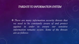 THREATSTOINFORMATIONSYSTEM
 There are many information security threats that
we need to be constantly aware of and protect
against in order to ensure our sensitive
information remains secure. Some of the threats
are as follows:
 