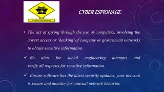 CYBERESPIONAGE
• The act of spying through the use of computers, involving the
covert access or ‘hacking’of company or government networks
to obtain sensitive information.
 Be alert for social engineering attempts and
verify all requests for sensitive information.
 Ensure software has the latest security updates, your network
is secure and monitor for unusual network behavior.
 