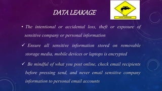 DATALEAKAGE
• The intentional or accidental loss, theft or exposure of
sensitive company or personal information
 Ensure all sensitive information stored on removable
storage media, mobile devices or laptops is encrypted
 Be mindful of what you post online, check email recipients
before pressing send, and never email sensitive company
information to personal email accounts
 