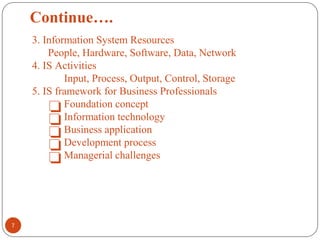 Continue….
3. Information System Resources
People, Hardware, Software, Data, Network
4. IS Activities
Input, Process, Output, Control, Storage
5. IS framework for Business Professionals
❏Foundation concept
❏Information technology
❏Business application
❏Development process
❏Managerial challenges
7
 