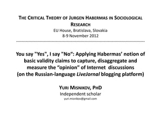THE CRITICAL THEORY OF JURGEN HABERMAS IN SOCIOLOGICAL
                         RESEARCH
                           EU House, Bratislava, Slovakia
                                  8-9 November 2012
----------------------------------------------------------------------------------------------

You say "Yes", I say "No“: Applying Habermas’ notion of
   basic validity claims to capture, disaggregate and
    measure the “opinion” of Internet discussions
(on the Russian-language LiveJornal blogging platform)

                               YURI MISNIKOV, PHD
                               Independent scholar
                                   yuri.misnikov@gmail.com
 