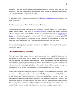 2


specialist. I was also running a small music business with my girlfriend then, now wife and
inspiration. That was quite possibly the beginning of my interest in business and marketing.
Life was good then but I felt I could do better.


In late 2006, I took the plunge. I enrolled in MIS' Diploma in Sales & Marketing program and
never looked back.


And thus began my love affair with knowledge and learning.


That single decision back in late 2006 has completely changed my life. Six months after I
started school in MIS, I was hired by Oracle Corporation, currently the biggest enterprise
software company in the world. And two months ago, I started a new role at Hogg Robinson
Group, a multinational corporation from the UK. This poly dropout is now serving as HRG
Singapore's senior executive responsible for its marketing communications' strategy and
initiatives. Quite interestingly too, I have not officially graduated yet, until today.


Also of important significance, that one decision in late 2006 has also brought me to speak in
front of you today.


(Making a Difference to Your Life)


There are many life's lessons from my own experiences that I would like to share with
you. Firstly, it is never too late to pursue your dreams or ambitions, and all you need is
the right attitude. For instance, the classmates I most admired were the ones with family
responsibilities, especially those with young children. Despite having to juggle parental duties
with the demands of school, they had the belief and the sheer will to succeed, knowing that
their success will be directly responsible for the future well-being of their family.


That is in fact another of life's great lessons: having the focus and forward planning in place
to achieve your future goals. When I started the MIS Diploma program, truth be told, I was
already dreaming of today, graduating from Northumbria's Bachelors program. In fact, I had
jokingly shared with my fellow diploma graduates that last year's Graduation Ceremony was
a full-dress rehearsal for today's event! That aside, just like the companies and businesses
that you, my fellow graduates, will be managing someday, there must be a clear vision and
mission for the journey ahead, so that you know where and what you are aiming for.
 