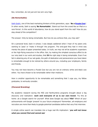 3


But, remember, do not just aim but aim very high.


(Be Remarkable)


Seth Godin, one of the best marketing thinkers of this generation, says: 'Be a Purple Cow'.
In other words, Seth is saying 'Be Remarkable'. Stand out from the crowd like an iPad or a
rare Ferrari. In this world of abundance, how do you stand apart from the rest? How do you
stay ahead of the competition?


The answer: Only by being remarkable. But how do you achieve that, you may ask?


On a personal level, back in school, I was deeply saddened when I hear of my peers only
wanting to 'pass' or 'make it through' the program. The end-goal they had in mind was
merely the piece of paper presented today. In truth, we may not all be academic superstars
or the high-flying executive in the office. But, by making the simplest conscious effort to do
our very best in our work and studies, that IS the right step in being remarkable. Even if we
fail in attaining any of our set goals, the path of dedication and perseverance you have taken
is remarkable enough to be noticed by others around you, including your employers, family
and friends.


You may not have become a Purple Cow but you are not an ordinary white and black cow
either. You have chosen to be remarkable rather than mediocre.


Here is another opportunity to be remarkable and something that I urge you, my fellow
graduates, to seriously consider.


(Personal Branding)


My academic research during the MIS and Northumbria programs brought about a big
discovery and realisation: each and everyone of us is our own brand. Try this at
home: do a Google search for yourself. What does Google say about YOU? Which of your
achievements will Google 'present' to your future employers? Remember, all employers and
recruiters are more than likely to google potential candidates before that very first interview.


A simple online search can translate into a huge real life implication: 'you will not know
what you cannot find and cannot see'
 