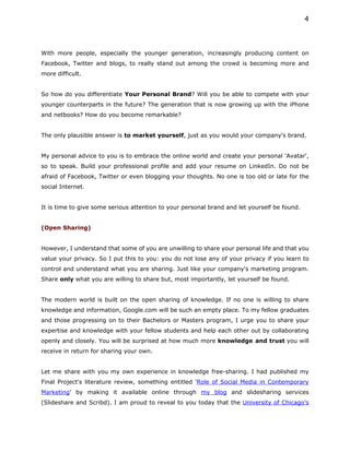 4



With more people, especially the younger generation, increasingly producing content on
Facebook, Twitter and blogs, to really stand out among the crowd is becoming more and
more difficult.


So how do you differentiate Your Personal Brand? Will you be able to compete with your
younger counterparts in the future? The generation that is now growing up with the iPhone
and netbooks? How do you become remarkable?


The only plausible answer is to market yourself, just as you would your company's brand.


My personal advice to you is to embrace the online world and create your personal 'Avatar',
so to speak. Build your professional profile and add your resume on LinkedIn. Do not be
afraid of Facebook, Twitter or even blogging your thoughts. No one is too old or late for the
social Internet.


It is time to give some serious attention to your personal brand and let yourself be found.


(Open Sharing)


However, I understand that some of you are unwilling to share your personal life and that you
value your privacy. So I put this to you: you do not lose any of your privacy if you learn to
control and understand what you are sharing. Just like your company's marketing program.
Share only what you are willing to share but, most importantly, let yourself be found.


The modern world is built on the open sharing of knowledge. If no one is willing to share
knowledge and information, Google.com will be such an empty place. To my fellow graduates
and those progressing on to their Bachelors or Masters program, I urge you to share your
expertise and knowledge with your fellow students and help each other out by collaborating
openly and closely. You will be surprised at how much more knowledge and trust you will
receive in return for sharing your own.


Let me share with you my own experience in knowledge free-sharing. I had published my
Final Project's literature review, something entitled 'Role of Social Media in Contemporary
Marketing' by making it available online through my blog and slidesharing services
(Slideshare and Scribd). I am proud to reveal to you today that the University of Chicago's
 