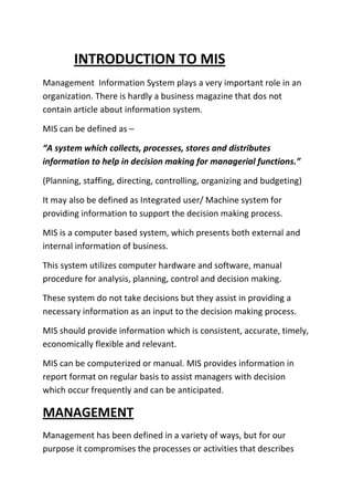 INTRODUCTION TO MIS
Management Information System plays a very important role in an
organization. There is hardly a business magazine that dos not
contain article about information system.

MIS can be defined as –

“A system which collects, processes, stores and distributes
information to help in decision making for managerial functions.”

(Planning, staffing, directing, controlling, organizing and budgeting)

It may also be defined as Integrated user/ Machine system for
providing information to support the decision making process.

MIS is a computer based system, which presents both external and
internal information of business.

This system utilizes computer hardware and software, manual
procedure for analysis, planning, control and decision making.

These system do not take decisions but they assist in providing a
necessary information as an input to the decision making process.

MIS should provide information which is consistent, accurate, timely,
economically flexible and relevant.

MIS can be computerized or manual. MIS provides information in
report format on regular basis to assist managers with decision
which occur frequently and can be anticipated.

MANAGEMENT
Management has been defined in a variety of ways, but for our
purpose it compromises the processes or activities that describes
 
