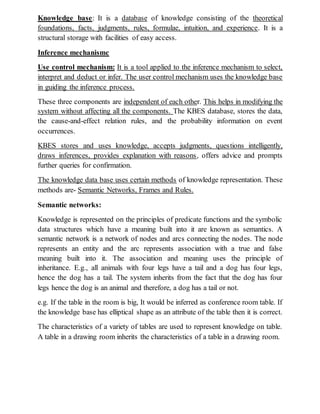 Knowledge base: It is a database of knowledge consisting of the theoretical
foundations, facts, judgments, rules, formulae, intuition, and experience. It is a
structural storage with facilities of easy access.
Inference mechanismc
Use control mechanism: It is a tool applied to the inference mechanism to select,
interpret and deduct or infer. The user control mechanism uses the knowledge base
in guiding the inference process.
These three components are independent of each other. This helps in modifying the
system without affecting all the components. The KBES database, stores the data,
the cause-and-effect relation rules, and the probability information on event
occurrences.
KBES stores and uses knowledge, accepts judgments, questions intelligently,
draws inferences, provides explanation with reasons, offers advice and prompts
further queries for confirmation.
The knowledge data base uses certain methods of knowledge representation. These
methods are- Semantic Networks, Frames and Rules.
Semantic networks:
Knowledge is represented on the principles of predicate functions and the symbolic
data structures which have a meaning built into it are known as semantics. A
semantic network is a network of nodes and arcs connecting the nodes. The node
represents an entity and the arc represents association with a true and false
meaning built into it. The association and meaning uses the principle of
inheritance. E.g., all animals with four legs have a tail and a dog has four legs,
hence the dog has a tail. The system inherits from the fact that the dog has four
legs hence the dog is an animal and therefore, a dog has a tail or not.
e.g. If the table in the room is big, It would be inferred as conference room table. If
the knowledge base has elliptical shape as an attribute of the table then it is correct.
The characteristics of a variety of tables are used to represent knowledge on table.
A table in a drawing room inherits the characteristics of a table in a drawing room.
 