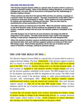 MIS AND THE ROLE OF DSS: -
The Decision Support System (DSS) is a special class of system which is used as a
support decision making. The basic characteristic of the decision support system is
that it is based on some tool, technique or model. The DSS could be an internal
part of the MIS. When the decision making need is in real time dynamic mode, all
such systems are designed to read, measure, monitor, evaluate, analyze and act as
per the decision guidance embedded in the system. The MIS designer has to look
for all situations and design the DSS for integration in the system. The MIS would
become more useful if the decision making is made person-independent and
executed with well-designed DSS. When the decision situation requires
multidimensional analysis using the internal and external data, then such decision
support systems are kept out of the main MIS design scope. Most of these
situations call for the use of models and the nature of decision is strategic, decision
for planned activity.
Decisions like new product launch, price revision, appointing new dealers, change
of product design or change in the manufacturing process are strategic decisions
which require critical analysis of data, careful evaluation of various alternatives
and selecting one of them for implementation on the given criteria.
 