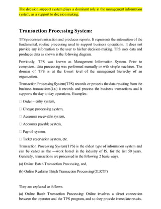 The decision support system plays a dominant role in the management information
system, as a support to decision making.
Transaction Processing System:
TPS processestransaction and produces reports. It represents the automation of the
fundamental, routine processing used to support business operations. It does not
provide any information to the user to his/her decision-making. TPS uses data and
produces data as shown in the following diagram.
Previously, TPS was known as Management Information System. Prior to
computers, data processing was performed manually or with simple machines. The
domain of TPS is at the lowest level of the management hierarchy of an
organization.
Transaction ProcessingSystem(TPS) records or process the data resulting from the
business transactions(i.e.) it records and process the business transactions and it
supports the day to day operations. Examples:
– entry system,
le system,
Transaction Processing System(TPS) is the oldest type of information system and
can be called as the ―work horse‖ in the industry of IS, for the last 50 years.
Generally, transactions are processed in the following 2 basic ways.
(a) Online Batch Transaction Processing, and,
(b) Online Realtime Batch Transaction Processing(OLRTP)
They are explaned as follows:
(a) Online Batch Transaction Processing: Online involves a direct connection
between the operator and the TPS program, and so they provide immediate results.
 