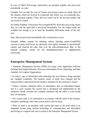 In case of Batch Processing, transactions are grouped together and processed
periodically as a unit.
Example: We can take the case of Cheque processing system in a bank. Here, all
the cheques which are received in a particular time frame, say, on a particular day,
are first grouped together. Then, they are sorted out by the account number and
processed in a batch.
(b) Online Realtime Transaction Processing(OLRTP): Real time processing means
that, not only the input data is processed immediately, but, the output results are
available fast enough so as to meet the immediate information needs of the end-
user.
Here, data are processed immediately after a transaction occurs.
Example: Airlines enquiry for ticketing, railway ticketing, point-of-sale(POS)
systems at many retail stores use electronic cash register terminals to electronically
capture and transmit the sales data over the telecommunications links to the
regional computer centers for the immediate(real-time) or nightly(batch)
processing.
Enterprise Management System
• Enterprise Management Systems (EMS) Are Large- scale Application Software
Packages that SupportBusiness Processes, Information Flows, Reporting, and Data
Analytics In Complex Organizations.
• In today’s age of information and technology the way business being operated
has changed completely. The business needs of today have changed and the
response that is expected from the business enterprise by the customer is instant.
• Today’s business enterprise thrive on information, they are information hungry
and in a such scenario the system that is developed and implemented by the
enterprise should consider the complete enterprise and the effect a event would
have on enterprise.
• The system need to be automated in accordance with the need of the business
enterprise, interfacing with other system need to also be done.
• What we need is an enterprise wide system that caters to the need which is an
integrated system using modern technology of communication and information
processing as a support and such a system is the Enterprise Management System.
 