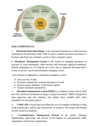 EMS COMPONENTS:
1. Electronic Data Interchange is the structured transmission of data between
organizations by electronic media. EMS is used to transfer electronic documents or
business data from one computer system to other computer system.
2. Attendance Management System is the system of managing attendance or
presence of work information, which increase and motivates employee attendance
thereby minimizing loss. If company are on loss due to employee downtime time it
is time to opt for a good time attendance managing system.
A few reasons to implement an attendance managing system:
 Save you lots of time.
 Promotes optimal and consistent attendance at work.
 Ensures proper utilization of the human capital.
 Ensures maximum productivity.
3. Document management system (DMS) is a computer system used to track
and store electronic documents or images of paper documents. DMS is designed to
keep important data into database and making them available them when
demanded for document support.
4. CAD/CAM is broad term describing the use of computer technology to help
in the construction, analysis and construction of products. The design and drawing
are also stored in a database.
5. Communication Management System is the proper planning,
implementing, supervising, and revision of all channels of communication within
organization and between organizations.
 
