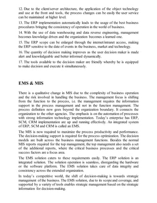 12. Due to the client/server architecture, the application of the object technology
and use at the front and tools, the process changes can be easily the user service
can be maintained at higher level.
13. The ERP implementation automatically leads to the usage of the best business
procedures bringing the consistency of operation in the world of business.
14. With the use of data warehousing and data reverse engineering, management
becomes knowledge driven and the organization becomes a learned one.
15. The ERP scope can be enlarged through the internet/intranet access, making
the ERP sensitive to the date of events in the business, market and technology.
16. The quantity of decision making improves as the user decision maker is made
alert and knowledgeable and better informed dynamically.
17. The tools available to the decision maker are friendly whereby he is equipped
to make decision and execute it simultaneously.
EMS & MIS
There is a qualitative change in MIS due to the complexity of business operation
and the risk involved in handling the business. The management focus is shifting
from the function to the process, i.e. the management requires the information
support in the process management and not in the function management. The
process definition now goes beyond the organization boundary. It connects the
organization to the other agencies. The emphasis is on the automation of processes
with strong information technology implementation. Today’s enterprise has ERP,
SCM, CRM implementation are up and running effectively. An integrated system
of ERP, SCM and CRM is called an EMS.
The MIS is now required to maximize the process productivity and performance.
The decision-making support is required for the process optimization. The decision
models are built across the business management functions. Besides the normal
MIS reports required for the top management, the top management also needs a set
of the additional reports, where the critical business processes and the critical
success factors are a focus area.
The EMS solution caters to these requirements easily. The ERP solution is an
integrated solution. The solution operation is seamless, disregarding the hardware
or the software platform. The EMS solution takes care of data integrity and
consistency across the extended organization.
In today’s competitive world, the shift of decision-making is towards strategic
management of the business. The EMS solution, due to its scopeand coverage, and
supported by a variety of tools enables strategic management based on the strategic
information for decision-making.
 