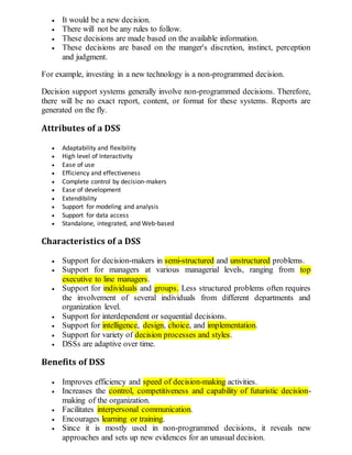  It would be a new decision.
 There will not be any rules to follow.
 These decisions are made based on the available information.
 These decisions are based on the manger's discretion, instinct, perception
and judgment.
For example, investing in a new technology is a non-programmed decision.
Decision support systems generally involve non-programmed decisions. Therefore,
there will be no exact report, content, or format for these systems. Reports are
generated on the fly.
Attributes of a DSS
 Adaptability and flexibility
 High level of Interactivity
 Ease of use
 Efficiency and effectiveness
 Complete control by decision-makers
 Ease of development
 Extendibility
 Support for modeling and analysis
 Support for data access
 Standalone, integrated, and Web-based
Characteristics of a DSS
 Support for decision-makers in semi-structured and unstructured problems.
 Support for managers at various managerial levels, ranging from top
executive to line managers.
 Support for individuals and groups. Less structured problems often requires
the involvement of several individuals from different departments and
organization level.
 Support for interdependent or sequential decisions.
 Support for intelligence, design, choice, and implementation.
 Support for variety of decision processes and styles.
 DSSs are adaptive over time.
Benefits of DSS
 Improves efficiency and speed of decision-making activities.
 Increases the control, competitiveness and capability of futuristic decision-
making of the organization.
 Facilitates interpersonal communication.
 Encourages learning or training.
 Since it is mostly used in non-programmed decisions, it reveals new
approaches and sets up new evidences for an unusual decision.
 