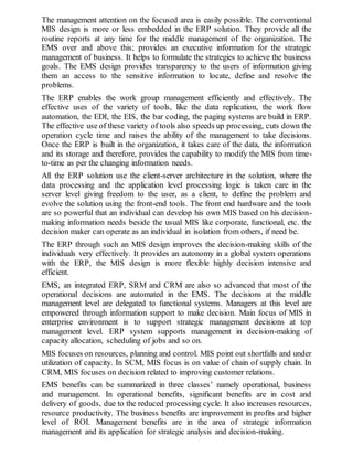 The management attention on the focused area is easily possible. The conventional
MIS design is more or less embedded in the ERP solution. They provide all the
routine reports at any time for the middle management of the organization. The
EMS over and above this; provides an executive information for the strategic
management of business. It helps to formulate the strategies to achieve the business
goals. The EMS design provides transparency to the users of information giving
them an access to the sensitive information to locate, define and resolve the
problems.
The ERP enables the work group management efficiently and effectively. The
effective uses of the variety of tools, like the data replication, the work flow
automation, the EDI, the EIS, the bar coding, the paging systems are build in ERP.
The effective use of these variety of tools also speeds up processing, cuts down the
operation cycle time and raises the ability of the management to take decisions.
Once the ERP is built in the organization, it takes care of the data, the information
and its storage and therefore, provides the capability to modify the MIS from time-
to-time as per the changing information needs.
All the ERP solution use the client-server architecture in the solution, where the
data processing and the application level processing logic is taken care in the
server level giving freedom to the user, as a client, to define the problem and
evolve the solution using the front-end tools. The front end hardware and the tools
are so powerful that an individual can develop his own MIS based on his decision-
making information needs beside the usual MIS like corporate, functional, etc. the
decision maker can operate as an individual in isolation from others, if need be.
The ERP through such an MIS design improves the decision-making skills of the
individuals very effectively. It provides an autonomy in a global system operations
with the ERP, the MIS design is more flexible highly decision intensive and
efficient.
EMS, an integrated ERP, SRM and CRM are also so advanced that most of the
operational decisions are automated in the EMS. The decisions at the middle
management level are delegated to functional systems. Managers at this level are
empowered through information support to make decision. Main focus of MIS in
enterprise environment is to support strategic management decisions at top
management level. ERP system supports management in decision-making of
capacity allocation, scheduling of jobs and so on.
MIS focuses on resources, planning and control. MIS point out shortfalls and under
utilization of capacity. In SCM, MIS focus is on value of chain of supply chain. In
CRM, MIS focuses on decision related to improving customer relations.
EMS benefits can be summarized in three classes’ namely operational, business
and management. In operational benefits, significant benefits are in cost and
delivery of goods, due to the reduced processing cycle. It also increases resources,
resource productivity. The business benefits are improvement in profits and higher
level of ROI. Management benefits are in the area of strategic information
management and its application for strategic analysis and decision-making.
 
