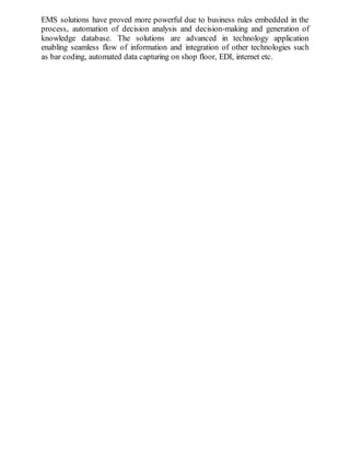 EMS solutions have proved more powerful due to business rules embedded in the
process, automation of decision analysis and decision-making and generation of
knowledge database. The solutions are advanced in technology application
enabling seamless flow of information and integration of other technologies such
as bar coding, automated data capturing on shop floor, EDI, internet etc.
 