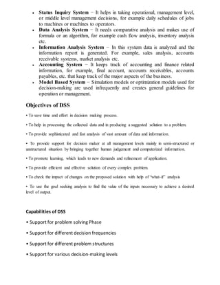  Status Inquiry System − It helps in taking operational, management level,
or middle level management decisions, for example daily schedules of jobs
to machines or machines to operators.
 Data Analysis System − It needs comparative analysis and makes use of
formula or an algorithm, for example cash flow analysis, inventory analysis
etc.
 Information Analysis System − In this system data is analyzed and the
information report is generated. For example, sales analysis, accounts
receivable systems, market analysis etc.
 Accounting System − It keeps track of accounting and finance related
information, for example, final account, accounts receivables, accounts
payables, etc. that keep track of the major aspects of the business.
 Model Based System − Simulation models or optimization models used for
decision-making are used infrequently and creates general guidelines for
operation or management.
Objectives of DSS
• To save time and effort in decision making process.
• To help in processing the collected data and in producing a suggested solution to a problem.
• To provide sophisticated and fast analysis of vast amount of data and information.
• To provide support for decision maker at all management levels mainly in semi-structured or
unstructured situation by bringing together human judgement and computerized information.
• To promote learning, which leads to new demands and refinement of application.
• To provide efficient and effective solution of every complex problem.
• To check the impact of changes on the proposed solution with help of “what-if” analysis
• To use the goal seeking analysis to find the value of the inputs necessary to achieve a desired
level of output.
Capabilities of DSS
• Support for problem solving Phase
• Support for different decision frequencies
• Support for different problem structures
• Support for various decision-making levels
 