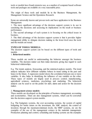 tools or models have found extensive use, as a number of computer based software
tools and packages are available at a very reasonable price.
The origin of these tools and models lie in the Business Management, the
Management Science and the Operations Research.
Some are universally known and proven tools and have application in the Business
Management.
1. The most significant advantage of the decision support system is its use in
sensitizing the decisions and assessing its implications on the result or business
performance.
2. The second advantage of such system is in focusing on the critical issues in
business.
3. The third advantage of the decision support system is that it provides higher
management ability to delegate decision making to the lower level once the tools
and the models are tested.
TYPES OF TOOLS/ MODELS:
The decision support system can be based on the different types of tools and
models.
1. Behavioral models:
These models are useful in understanding the behavior amongst the business
variables. The decision maker can then make decisions giving due regard to such
behavioral relationships.
E.g. The trends analysis, forecasting, and the statistical analysis models. The trend
analysis indicates how different variables behave in trend setting in the past and
hence in the future. A regression model shows the correlation between one or more
variables. It also helps in identifying the influence of one variable on the other.
These types of models are largely used in process control, manufacturing,
agricultural sciences, medicines, psychology and marketing. The behavioral
analysis can be used to set the points for alert, alarm and action for the decision
maker.
2. Management science models:
These models are developed on the principles of business management, accounting
and econometrics. There are also management systems, which can be converted
into the decision support system models.
E.g. The budgetary systems, the cost accounting systems, the system of capital
budgeting for better return on the investment, the ABC analysis, the control of
inventory through the maximum-minimum levels, the MRP systems, etc are the
examples of the use of the management science in the materials management.
Production planning and control, scheduling and loading systems are the examples
 