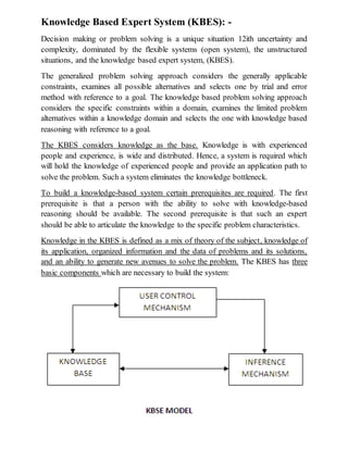 Knowledge Based Expert System (KBES): -
Decision making or problem solving is a unique situation 12ith uncertainty and
complexity, dominated by the flexible systems (open system), the unstructured
situations, and the knowledge based expert system, (KBES).
The generalized problem solving approach considers the generally applicable
constraints, examines all possible alternatives and selects one by trial and error
method with reference to a goal. The knowledge based problem solving approach
considers the specific constraints within a domain, examines the limited problem
alternatives within a knowledge domain and selects the one with knowledge based
reasoning with reference to a goal.
The KBES considers knowledge as the base. Knowledge is with experienced
people and experience, is wide and distributed. Hence, a system is required which
will hold the knowledge of experienced people and provide an application path to
solve the problem. Such a system eliminates the knowledge bottleneck.
To build a knowledge-based system certain prerequisites are required. The first
prerequisite is that a person with the ability to solve with knowledge-based
reasoning should be available. The second prerequisite is that such an expert
should be able to articulate the knowledge to the specific problem characteristics.
Knowledge in the KBES is defined as a mix of theory of the subject, knowledge of
its application, organized information and the data of problems and its solutions,
and an ability to generate new avenues to solve the problem. The KBES has three
basic components which are necessary to build the system:
 