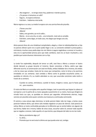 -   ¡No exageres! … no tengo clases hoy, podemos ir donde quieras.
    -   ¿Te parece si tomamos un café?
    -   Seguro… te espero entonces.
    -   Está bien… hablamos más tarde.

Maria regresa a su casa, su madre la espera con una sonrisa llena de picardía.

    -   ¡Tienes una cita!
    -   ¡Mamá!
    -   Sabes, eres grande y yo no lo sabía…
    -   Mamá… no es una cita, es solo… una invitación. José solo es amable.
    -   Está bien, como digas, en todo caso, me alegra que tengas una cita.
    -   ¡Mamá!

Alicia parecía llena de una inhabitual complicidad y alegría, si bien la individualidad de su hija
no parecía afectar quien era o quien podía llegar a ser, su constante soledad la preocupaba y
entristecía; muchas cosas podía dejar de vivir Maria si seguía negándose a conocer el mundo y
esta era la oportunidad precisa para que todo cambiara; José era un buen muchacho y era
posible que tuviera buenas intensiones con su hija.

…

La tarde fue esplendida, después de tomar un café, José lleva a Maria a conocer el teatro
donde danzará su grupo durante el invierno. Quien conociese a Maria, sabría que algo
diferente ocurría, la conversación con José era fluida, ambos hablaban de si mismos, de ambos
y de las cosas que amaban, hasta de las cosas que compartían, como la brisa y los jazmines
enredados en sus ventanas. José contaba a Maria como le gustaba escucharla cantar, se
quedaba en silencio, él y su madre adoraban su voz, que susurraba canciones cada noche a
través de su ventana.

    -   Cuando no cantas, entristezco, cuando lo haces, imagino a veces, que lo haces para
        mí… para nosotros.

El rostro de Maria se sonrojaba ante aquellos halagos. José no permitía que bajase la cabeza al
sonrojarse y con la palma de su mano apoyada suavemente en su rostro, hacía que dirigiera la
mirada hacia sus ojos, se quedaba en silencio por segundos infinitamente eternos, luego
sonreía con picardía como quien comete una travesura y continuaba caminando.

El camino a casa estuvo algo silencioso, la tarde parecía haber sido tan larga, y tantas cosas
parecían haberse dicho, que ahora solo restaba regalarse un poco de silencio. José parecía en
calma; Maria un tanto confundida pensaba en lo diferente que se sentía hablar con alguien de
esa forma, hablar de si misma, hablar de otras cosas, escuchar sobre él, conocer todo aquello
que se negaba a conocer, todo aquello a lo que temía y que después de todo no era tan malo.

    -   Maria, prométeme algo ¿si?
    -   Si, dime…
    -   Promete que no será esta la última vez que pueda estar así, contigo.
 