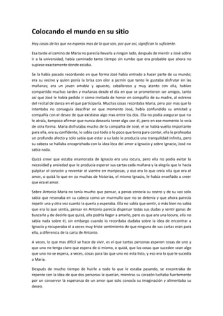 Colocando el mundo en su sitio
Hay cosas de las que no esperas mas de lo que son, por que así, significan lo suficiente.

Esa tarde el camino de Maria no parecía llevarla a ningún lado, después de mentir a José sobre
ir a la universidad, había caminado tanto tiempo sin rumbo que era probable que ahora no
supiese exactamente donde estaba.

Se la había pasado recordando en que forma José había entrado a hacer parte de su mundo;
era su vecino y quien ponía la brisa con olor a jazmín que tanto le gustaba disfrutar en las
mañanas; era un joven amable y apuesto, caballeroso y muy atento con ella, habían
compartido muchas tardes y mañanas desde el día en que se prometieron ser amigos, tanto
así que José le había pedido ir como invitada de honor en compañía de su madre, al estreno
del recital de danza en el que participaría. Muchas cosas recordaba Maria, pero por mas que lo
intentaba no conseguía descifrar en que momento José, había confundido su amistad y
compañía con el deseo de que existiese algo mas entre los dos. Ella no podía asegurar que no
le atraía, tampoco afirmar que nunca desearía tener algo con él, pero en ese momento lo veía
de otra forma. Maria disfrutaba mucho de la compañía de José, el se había vuelto importante
para ella, era su confidente, lo sabia casi todo o lo poco que tenia para contar, ella le profesaba
un profundo afecto y solo sabia que estar a su lado le producía una tranquilidad infinita, pero
su cabeza se hallaba encaprichada con la idea loca del amor a Ignacio y sobre Ignacio, José no
sabia nada.

Quizá creer que estaba enamorada de Ignacio era una locura, pero ella no podía evitar la
necesidad y ansiedad que le producía esperar sus cartas cada mañana y la alegría que le hacia
palpitar el corazón y reventar el vientre en mariposas, y eso era lo que creía ella que era el
amor, o quizá lo que en ya muchas de historias, el mismo Ignacio, le había enseñado a creer
que era el amor.

Sobre Antonio Maria no tenía mucho que pensar, a penas conocía su rostro y de su voz solo
sabia que resonaba en su cabeza como un murmullo que no se detenía y que ahora parecía
repetir una y otra vez cuanto la quería y esperaba. Ella no sabía que sentir, o más bien no sabia
que era lo que sentía, pensar en Antonio parecía dispersar todas sus dudas y sentir ganas de
buscarlo y de decirle que quizá, ella podría llegar a amarlo, pero es que era una locura, ella no
sabia nada sobre él, sin embargo cuando lo recordaba dudaba sobre la idea de encontrar a
Ignacio y recuperaba el a veces muy triste sentimiento de que ninguna de sus cartas eran para
ella, a diferencia de la carta de Antonio.

A veces, lo que mas difícil se hace de vivir, es el que tantas personas esperen cosas de uno y
que uno no tenga claro que espera de si mismo, o quizá, que las cosas que suceden sean algo
que uno no se espera, a veces, cosas para las que uno no esta listo, y eso era lo que le sucedía
a Maria.

Después de mucho tiempo de huirle a todo lo que le estaba pasando, se encontraba de
repente con la idea de que dos personas le querían, mientras su corazón luchaba fuertemente
por un conservar la esperanza de un amor que solo conocía su imaginación y alimentaba su
deseo.
 