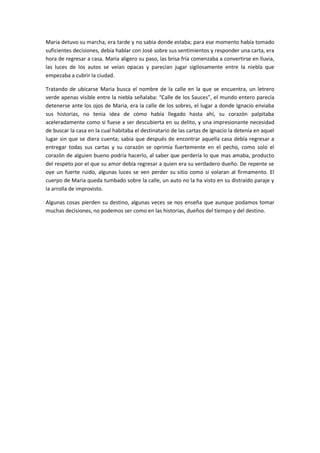 Maria detuvo su marcha, era tarde y no sabia donde estaba; para ese momento había tomado
suficientes decisiones, debía hablar con José sobre sus sentimientos y responder una carta, era
hora de regresar a casa. Maria aligero su paso, las brisa fría comenzaba a convertirse en lluvia,
las luces de los autos se veían opacas y parecían jugar sigilosamente entre la niebla que
empezaba a cubrir la ciudad.

Tratando de ubicarse Maria busca el nombre de la calle en la que se encuentra, un letrero
verde apenas visible entre la niebla señalaba: “Calle de los Sauces”, el mundo entero parecía
detenerse ante los ojos de Maria, era la calle de los sobres, el lugar a donde Ignacio enviaba
sus historias, no tenia idea de cómo había llegado hasta ahí, su corazón palpitaba
aceleradamente como si fuese a ser descubierta en su delito, y una impresionante necesidad
de buscar la casa en la cual habitaba el destinatario de las cartas de Ignacio la detenía en aquel
lugar sin que se diera cuenta; sabia que después de encontrar aquella casa debía regresar a
entregar todas sus cartas y su corazón se oprimía fuertemente en el pecho, como solo el
corazón de alguien bueno podría hacerlo, al saber que perdería lo que mas amaba, producto
del respeto por el que su amor debía regresar a quien era su verdadero dueño. De repente se
oye un fuerte ruido, algunas luces se ven perder su sitio como si volaran al firmamento. El
cuerpo de Maria queda tumbado sobre la calle, un auto no la ha visto en su distraído paraje y
la arrolla de improvisto.

Algunas cosas pierden su destino, algunas veces se nos enseña que aunque podamos tomar
muchas decisiones, no podemos ser como en las historias, dueños del tiempo y del destino.
 