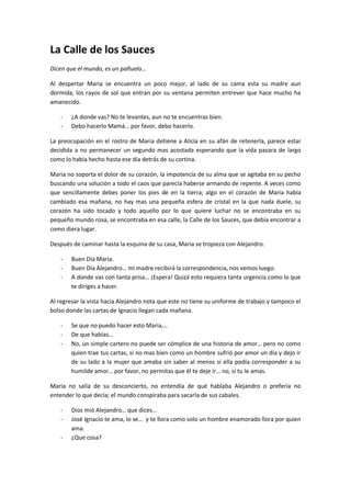 La Calle de los Sauces
Dicen que el mundo, es un pañuelo…

Al despertar Maria se encuentra un poco mejor, al lado de su cama esta su madre aun
dormida, los rayos de sol que entran por su ventana permiten entrever que hace mucho ha
amanecido.

    -   ¿A donde vas? No te levantes, aun no te encuentras bien.
    -   Debo hacerlo Mamá… por favor, debo hacerlo.

La preocupación en el rostro de Maria detiene a Alicia en su afán de retenerla, parece estar
decidida a no permanecer un segundo mas acostada esperando que la vida pasara de largo
como lo había hecho hasta ese día detrás de su cortina.

Maria no soporta el dolor de su corazón, la impotencia de su alma que se agitaba en su pecho
buscando una solución a todo el caos que parecía haberse armando de repente. A veces como
que sencillamente debes poner los pies de en la tierra; algo en el corazón de Maria había
cambiado esa mañana, no hay mas una pequeña esfera de cristal en la que nada duele, su
corazón ha sido tocado y todo aquello por lo que quiere luchar no se encontraba en su
pequeño mundo rosa, se encontraba en esa calle, la Calle de los Sauces, que debía encontrar a
como diera lugar.

Después de caminar hasta la esquina de su casa, Maria se tropieza con Alejandro.

    -   Buen Día Maria.
    -   Buen Día Alejandro… mi madre recibirá la correspondencia, nos vemos luego.
    -   A donde vas con tanta prisa… ¡Espera! Quizá esto requiera tanta urgencia como lo que
        te diriges a hacer.

Al regresar la vista hacia Alejandro nota que este no tiene su uniforme de trabajo y tampoco el
bolso donde las cartas de Ignacio llegan cada mañana.

    -   Se que no puedo hacer esto Maria,…
    -   De que hablas…
    -   No, un simple cartero no puede ser cómplice de una historia de amor… pero no como
        quien trae tus cartas, si no mas bien como un hombre sufrió por amor un día y dejo ir
        de su lado a la mujer que amaba sin saber al menos si ella podía corresponder a su
        humilde amor… por favor, no permitas que él te deje ir… no, si tu le amas.

Maria no salía de su desconcierto, no entendía de qué hablaba Alejandro o prefería no
entender lo que decía; el mundo conspiraba para sacarla de sus cabales.

    -   Dios mió Alejandro… que dices...
    -   José Ignacio te ama, lo se… y te llora como solo un hombre enamorado llora por quien
        ama.
    -   ¿Que cosa?
 