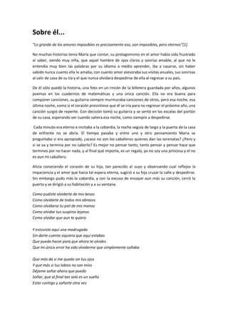 Sobre él...
“Lo grande de los amores imposibles es precisamente eso, son imposibles, pero eternos”[1].

No muchas historias tenia María que contar, su protagonismo en el amor había sido frustrado
al saber, siendo muy niña, que aquel hombre de ojos claros y sonrisa amable, al que no le
entendía muy bien las palabras por su idioma a medio aprender, iba a casarse, sin haber
sabido nunca cuanto ella lo amaba, con cuanto amor atesoraba sus visitas anuales, sus sonrisas
al salir de casa de su tía y el que nunca olvidara despedirse de ella al regresar a su país.

De él sólo quedó la historia, una foto en un rincón de la billetera guardada por años, algunos
poemas en los cuadernos de matemáticas y una única canción. Ella no era buena para
componer canciones, su guitarra siempre murmuraba canciones de otros, pero esa noche, esa
última noche, como si el corazón presintiese que él se iría para no regresar el próximo año, una
canción surgió de repente. Con decisión tomó su guitarra y se sentó en las escalas del portón
de su casa, esperando ver cuando saliera esa noche, como siempre a despedirse.

 Cada minuto era eterno e incitaba a la cobardía, la noche seguía de largo y la puerta de la casa
de enfrente no se abría. El tiempo pasaba y entre uno y otro pensamiento Maria se
preguntaba si era apropiado, ¿acaso no son los caballeros quienes dan las serenatas? ¿Pero y
si se va y termina por no saberlo? Es mejor no pensar tanto; tanto pensar y pensar hace que
termines por no hacer nada, y al final qué importa, es un regalo, yo no soy una princesa y el no
es aun mi caballero.

Alicia conociendo el corazón de su hija, tan parecido al suyo y observando cual reflejos la
impaciencia y el amor que hacia tal espera eterna, sugirió a su hija cruzar la calle y despedirse.
Sin embargo pudo más la cobardía, y con la excusa de ensayar aun más su canción, cerró la
puerta y se dirigió a su habitación y a su ventana.

Como pudiste olvidarte de mis besos
Como olvidarte de todos mis abrazos
Como olvidarse tu piel de mis manos
Como olvidar tus suspiros lejanos
Como olvidar que aun te quiero

Y estuviste aquí una madrugada
Sin darte cuenta siquiera que aquí estabas
Que puedo hacer para que ahora te olvides
Que mi único error ha sido olvidarme que simplemente soñaba

Que más da si me quedo sin tus ojos
Y que más si tus labios no son míos
Déjame soñar ahora que puedo
Soñar, que al final tan solo es un sueño
Estar contigo y soñarte otra vez
 